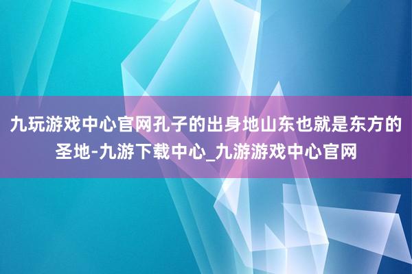 九玩游戏中心官网孔子的出身地山东也就是东方的圣地-九游下载中心_九游游戏中心官网