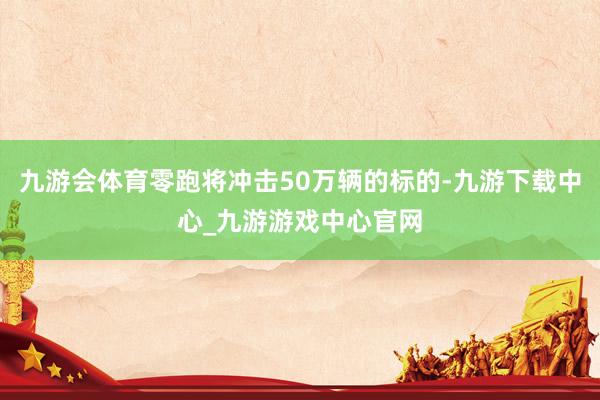 九游会体育零跑将冲击50万辆的标的-九游下载中心_九游游戏中心官网