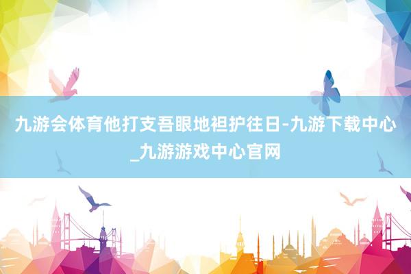 九游会体育他打支吾眼地袒护往日-九游下载中心_九游游戏中心官网