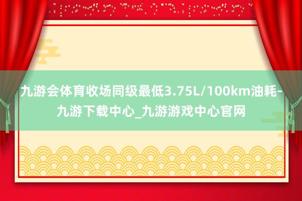 九游会体育收场同级最低3.75L/100km油耗-九游下载中心_九游游戏中心官网