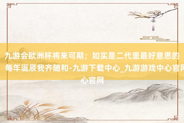 九游会欧洲杯将来可期；如实是二代里最好意思的；每年诞辰我齐随和-九游下载中心_九游游戏中心官网