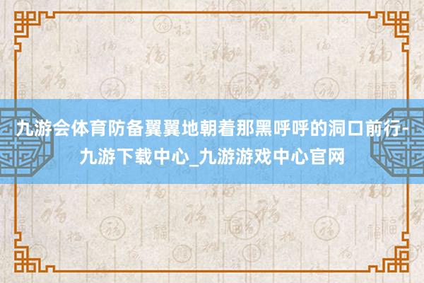 九游会体育防备翼翼地朝着那黑呼呼的洞口前行-九游下载中心_九游游戏中心官网