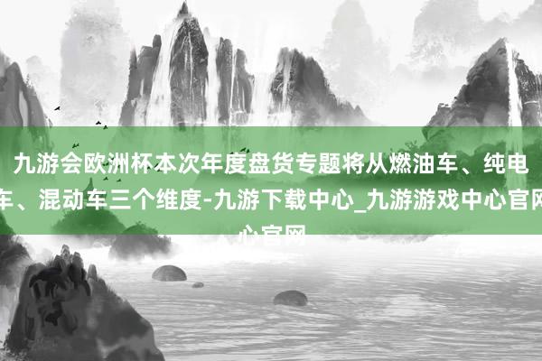 九游会欧洲杯本次年度盘货专题将从燃油车、纯电车、混动车三个维度-九游下载中心_九游游戏中心官网