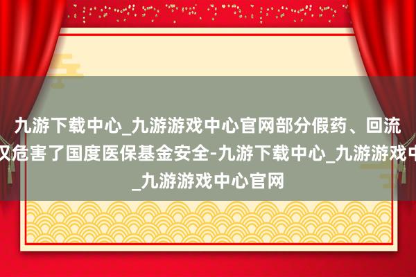 九游下载中心_九游游戏中心官网部分假药、回流药等不仅危害了国度医保基金安全-九游下载中心_九游游戏中心官网