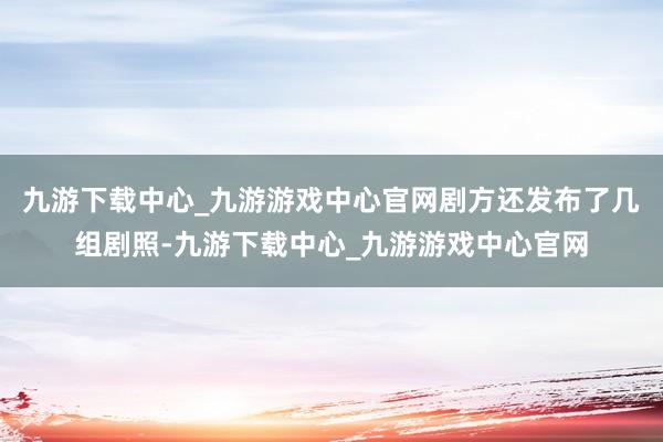 九游下载中心_九游游戏中心官网剧方还发布了几组剧照-九游下载中心_九游游戏中心官网