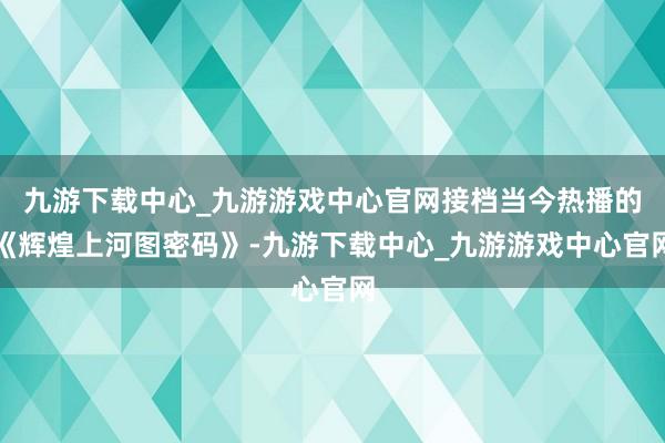 九游下载中心_九游游戏中心官网接档当今热播的《辉煌上河图密码》-九游下载中心_九游游戏中心官网