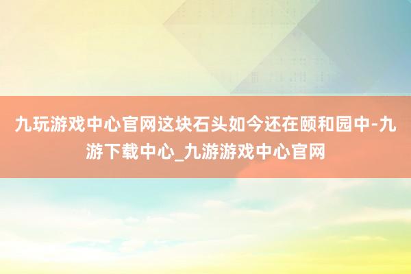 九玩游戏中心官网这块石头如今还在颐和园中-九游下载中心_九游游戏中心官网