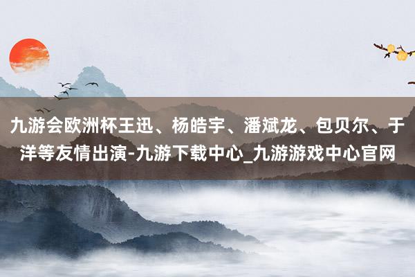 九游会欧洲杯王迅、杨皓宇、潘斌龙、包贝尔、于洋等友情出演-九游下载中心_九游游戏中心官网