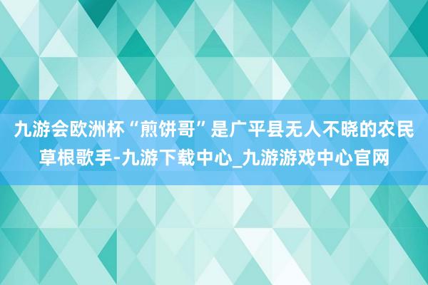 九游会欧洲杯“煎饼哥”是广平县无人不晓的农民草根歌手-九游下载中心_九游游戏中心官网