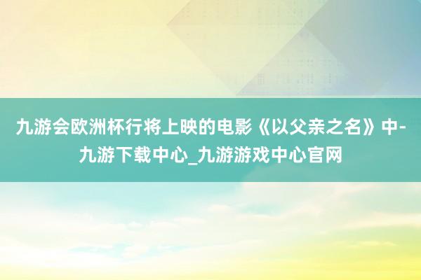 九游会欧洲杯行将上映的电影《以父亲之名》中-九游下载中心_九游游戏中心官网