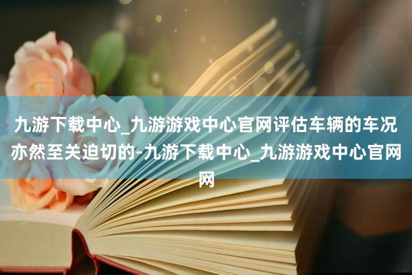 九游下载中心_九游游戏中心官网评估车辆的车况亦然至关迫切的-九游下载中心_九游游戏中心官网