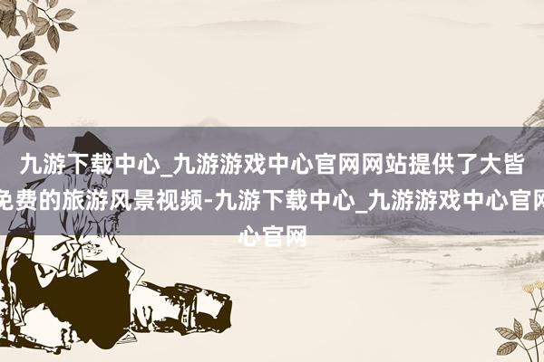 九游下载中心_九游游戏中心官网网站提供了大皆免费的旅游风景视频-九游下载中心_九游游戏中心官网