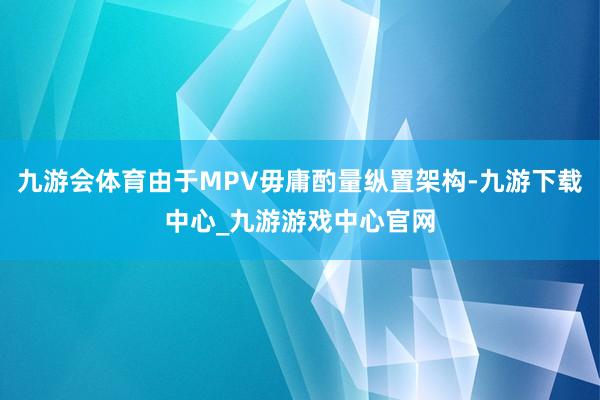 九游会体育由于MPV毋庸酌量纵置架构-九游下载中心_九游游戏中心官网