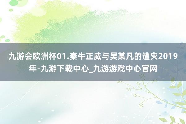 九游会欧洲杯01.秦牛正威与吴某凡的遭灾2019年-九游下载中心_九游游戏中心官网