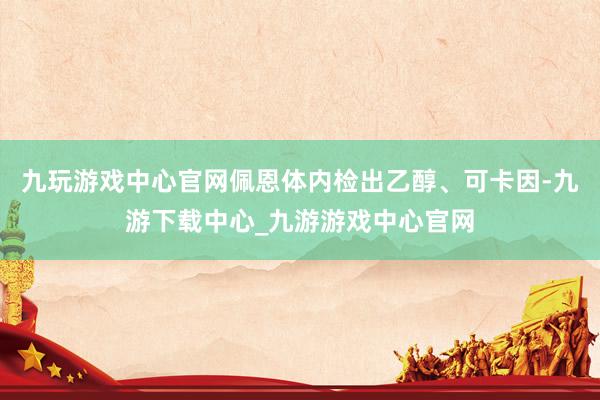 九玩游戏中心官网佩恩体内检出乙醇、可卡因-九游下载中心_九游游戏中心官网