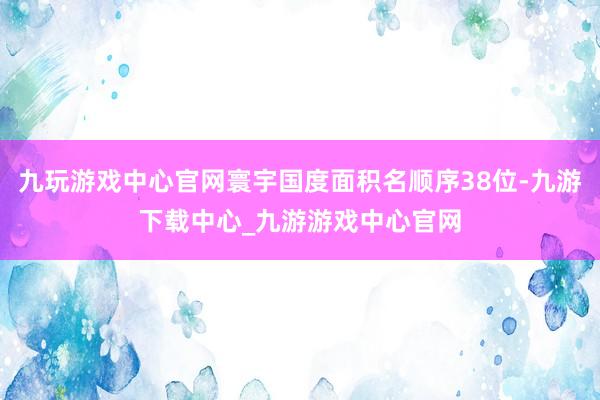 九玩游戏中心官网寰宇国度面积名顺序38位-九游下载中心_九游游戏中心官网