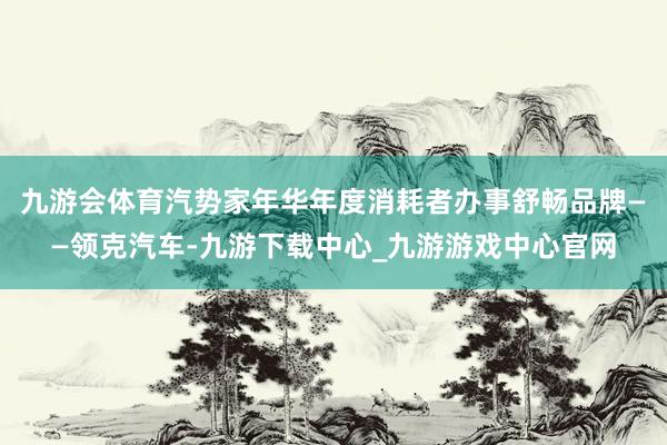 九游会体育汽势家年华年度消耗者办事舒畅品牌——领克汽车-九游下载中心_九游游戏中心官网