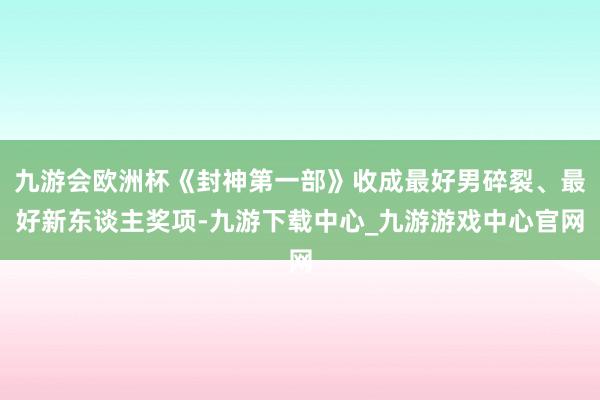 九游会欧洲杯《封神第一部》收成最好男碎裂、最好新东谈主奖项-九游下载中心_九游游戏中心官网