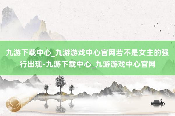 九游下载中心_九游游戏中心官网若不是女主的强行出现-九游下载中心_九游游戏中心官网