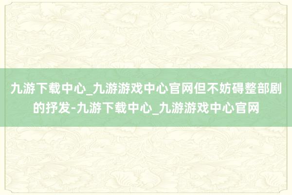 九游下载中心_九游游戏中心官网但不妨碍整部剧的抒发-九游下载中心_九游游戏中心官网