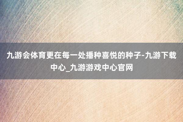 九游会体育更在每一处播种喜悦的种子-九游下载中心_九游游戏中心官网