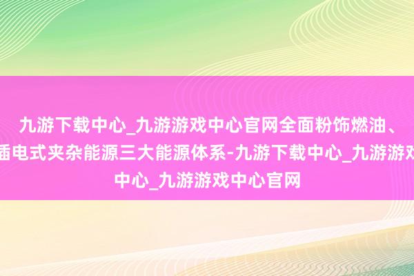 九游下载中心_九游游戏中心官网全面粉饰燃油、纯电动及插电式夹杂能源三大能源体系-九游下载中心_九游游戏中心官网