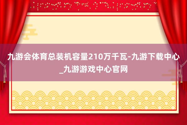 九游会体育总装机容量210万千瓦-九游下载中心_九游游戏中心官网