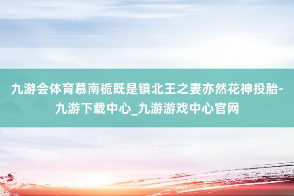 九游会体育慕南栀既是镇北王之妻亦然花神投胎-九游下载中心_九游游戏中心官网