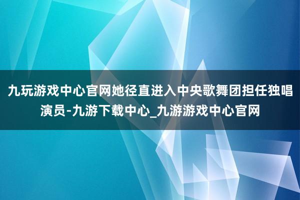 九玩游戏中心官网她径直进入中央歌舞团担任独唱演员-九游下载中心_九游游戏中心官网