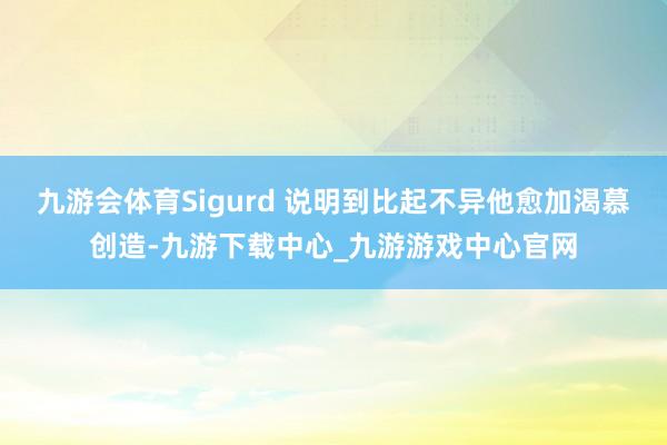 九游会体育Sigurd 说明到比起不异他愈加渴慕创造-九游下载中心_九游游戏中心官网