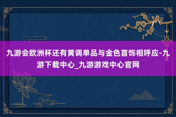 九游会欧洲杯还有黄调单品与金色首饰相呼应-九游下载中心_九游游戏中心官网