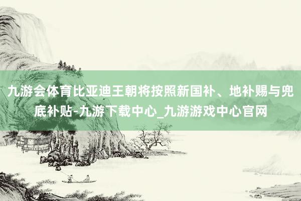 九游会体育比亚迪王朝将按照新国补、地补赐与兜底补贴-九游下载中心_九游游戏中心官网