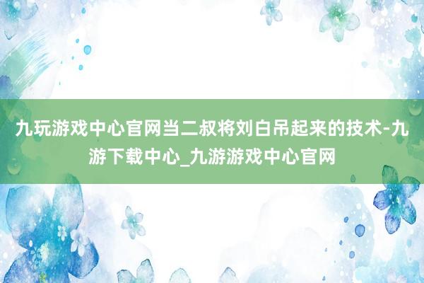 九玩游戏中心官网当二叔将刘白吊起来的技术-九游下载中心_九游游戏中心官网