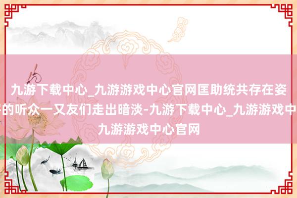 九游下载中心_九游游戏中心官网匡助统共存在姿色惊愕的听众一又友们走出暗淡-九游下载中心_九游游戏中心官网