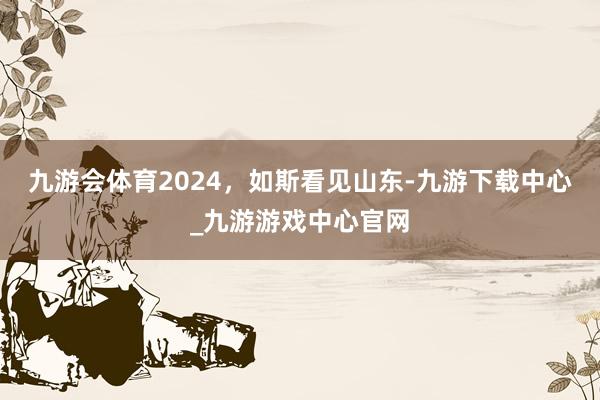 九游会体育2024，如斯看见山东-九游下载中心_九游游戏中心官网