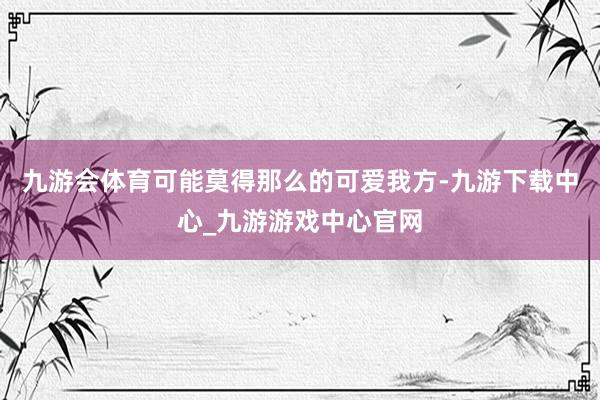 九游会体育可能莫得那么的可爱我方-九游下载中心_九游游戏中心官网