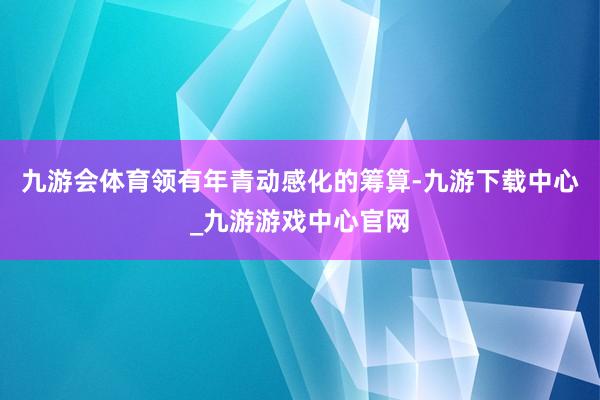 九游会体育领有年青动感化的筹算-九游下载中心_九游游戏中心官网