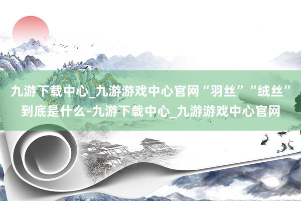 九游下载中心_九游游戏中心官网“羽丝”“绒丝”到底是什么-九游下载中心_九游游戏中心官网