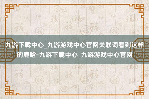 九游下载中心_九游游戏中心官网关联词看到这样的鹿晗-九游下载中心_九游游戏中心官网