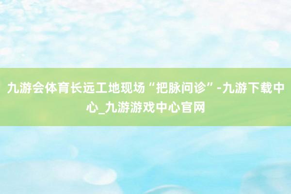 九游会体育长远工地现场“把脉问诊”-九游下载中心_九游游戏中心官网