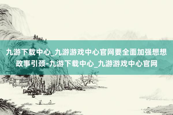 九游下载中心_九游游戏中心官网要全面加强想想政事引颈-九游下载中心_九游游戏中心官网