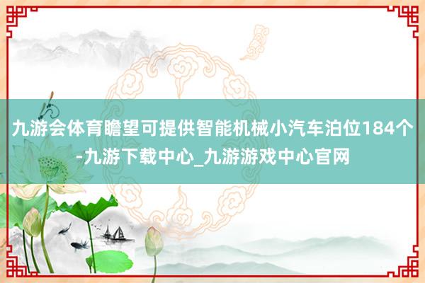 九游会体育瞻望可提供智能机械小汽车泊位184个-九游下载中心_九游游戏中心官网