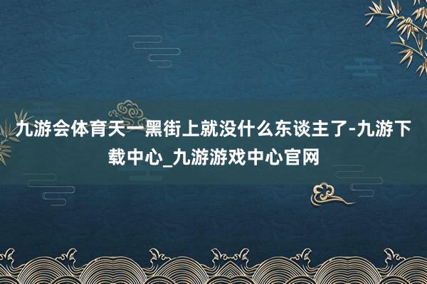 九游会体育天一黑街上就没什么东谈主了-九游下载中心_九游游戏中心官网