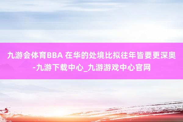 九游会体育BBA 在华的处境比拟往年皆要更深奥-九游下载中心_九游游戏中心官网