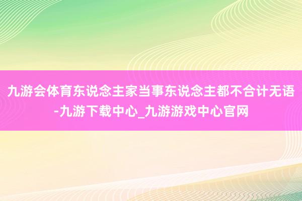 九游会体育东说念主家当事东说念主都不合计无语-九游下载中心_九游游戏中心官网