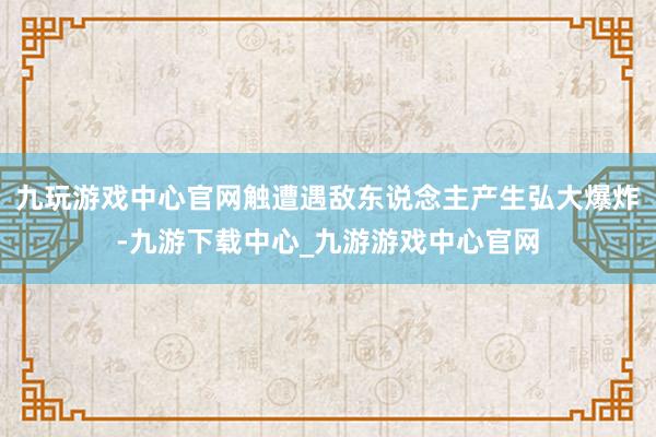 九玩游戏中心官网触遭遇敌东说念主产生弘大爆炸-九游下载中心_九游游戏中心官网