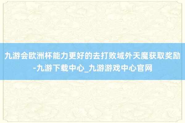 九游会欧洲杯能力更好的去打败域外天魔获取奖励-九游下载中心_九游游戏中心官网