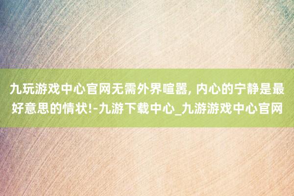 九玩游戏中心官网无需外界喧嚣, 内心的宁静是最好意思的情状!-九游下载中心_九游游戏中心官网