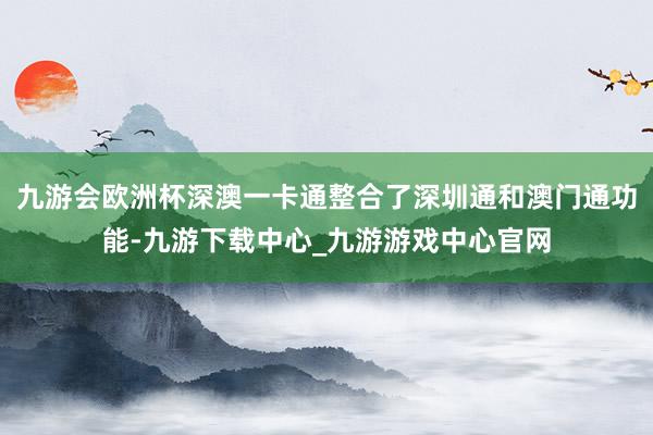 九游会欧洲杯深澳一卡通整合了深圳通和澳门通功能-九游下载中心_九游游戏中心官网