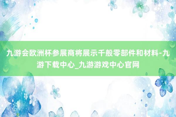 九游会欧洲杯参展商将展示千般零部件和材料-九游下载中心_九游游戏中心官网